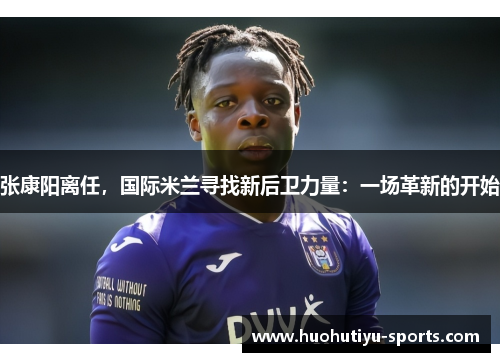 张康阳离任，国际米兰寻找新后卫力量：一场革新的开始
